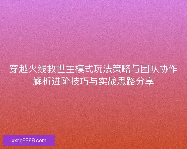 穿越火线救世主模式玩法策略与团队协作解析进阶技巧与实战思路分享
