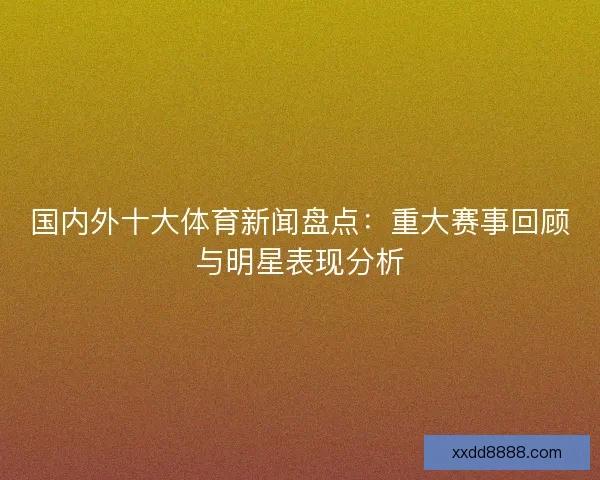 国内外十大体育新闻盘点：重大赛事回顾与明星表现分析