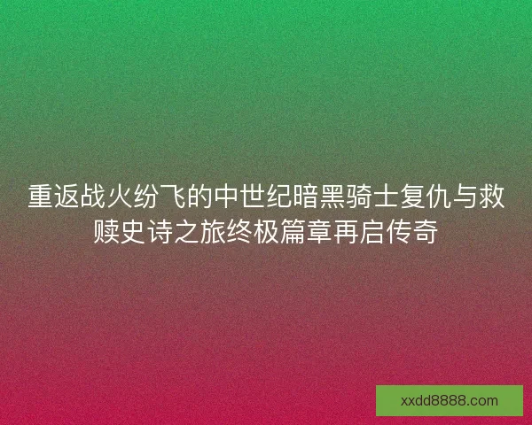 重返战火纷飞的中世纪暗黑骑士复仇与救赎史诗之旅终极篇章再启传奇