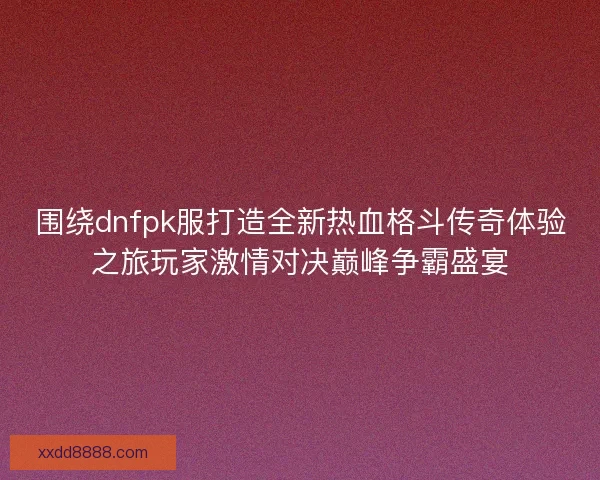 围绕dnfpk服打造全新热血格斗传奇体验之旅玩家激情对决巅峰争霸盛宴