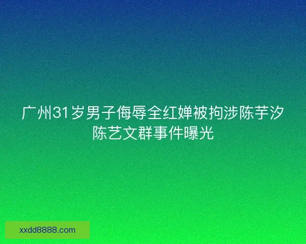 广州31岁男子侮辱全红婵被拘涉陈芋汐陈艺文群事件曝光