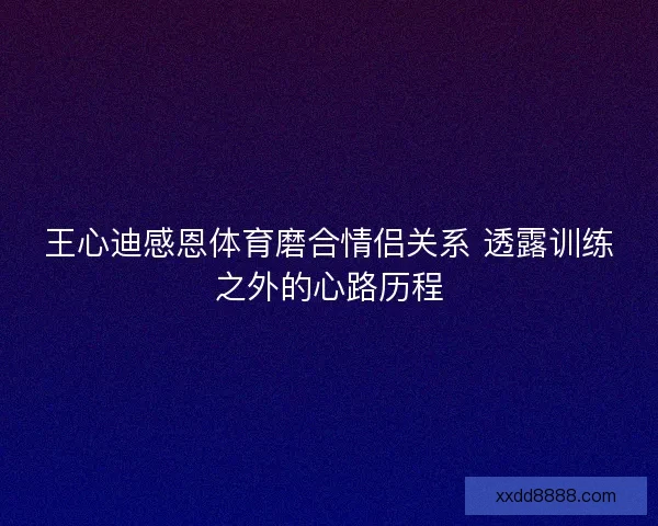 王心迪感恩体育磨合情侣关系 透露训练之外的心路历程