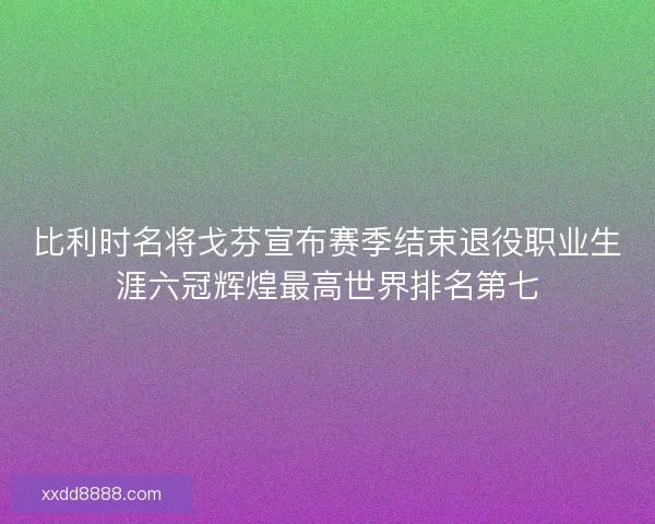比利时名将戈芬宣布赛季结束退役职业生涯六冠辉煌最高世界排名第七