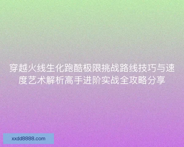 穿越火线生化跑酷极限挑战路线技巧与速度艺术解析高手进阶实战全攻略分享